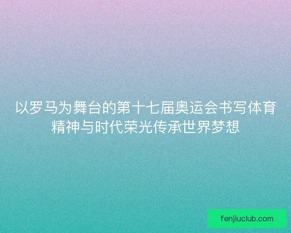 以罗马为舞台的第十七届奥运会书写体育精神与时代荣光传承世界梦想