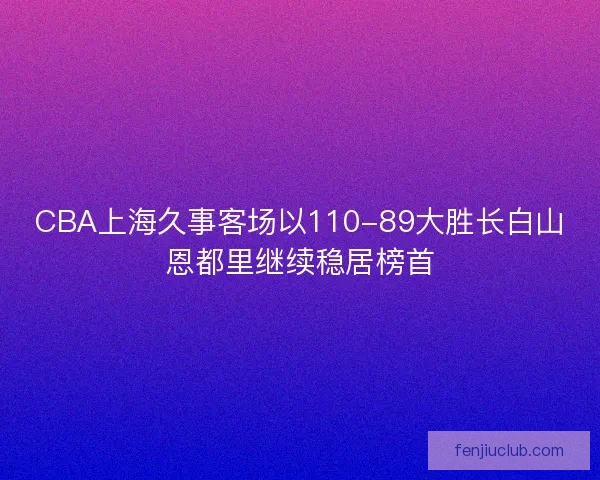 CBA上海久事客场以110-89大胜长白山恩都里继续稳居榜首