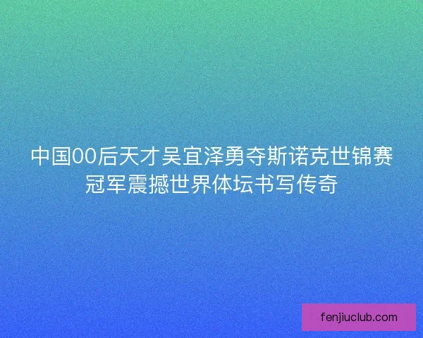 中国00后天才吴宜泽勇夺斯诺克世锦赛冠军震撼世界体坛书写传奇