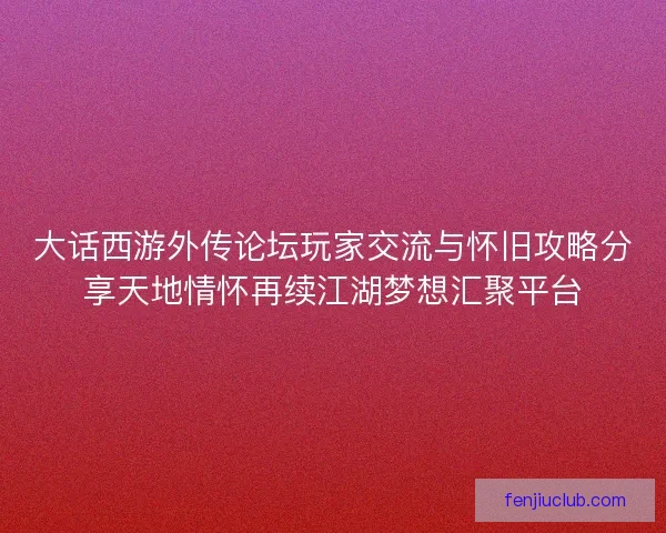 大话西游外传论坛玩家交流与怀旧攻略分享天地情怀再续江湖梦想汇聚平台