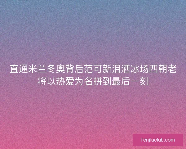 直通米兰冬奥背后范可新泪洒冰场四朝老将以热爱为名拼到最后一刻