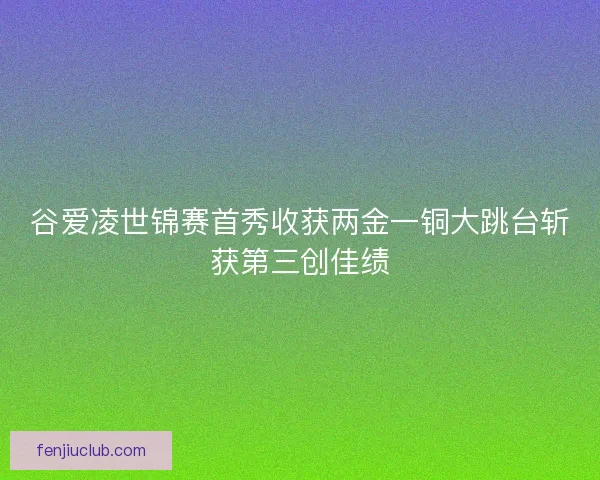 谷爱凌世锦赛首秀收获两金一铜大跳台斩获第三创佳绩