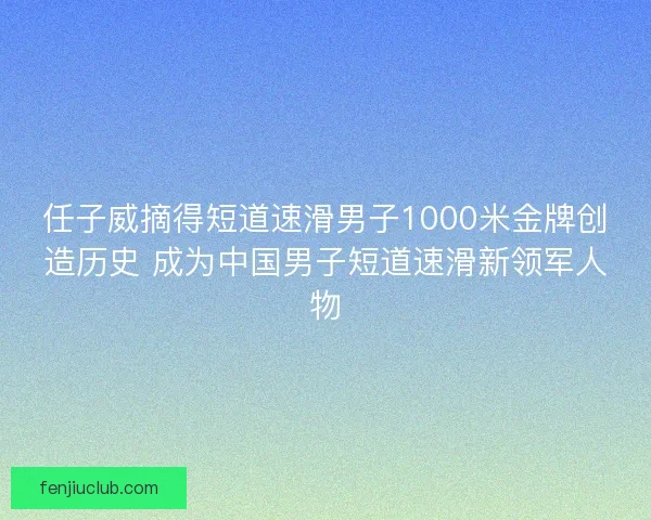 任子威摘得短道速滑男子1000米金牌创造历史 成为中国男子短道速滑新领军人物