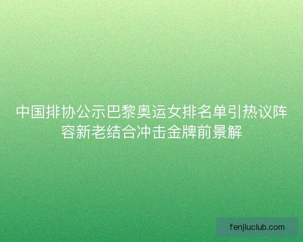 中国排协公示巴黎奥运女排名单引热议阵容新老结合冲击金牌前景解